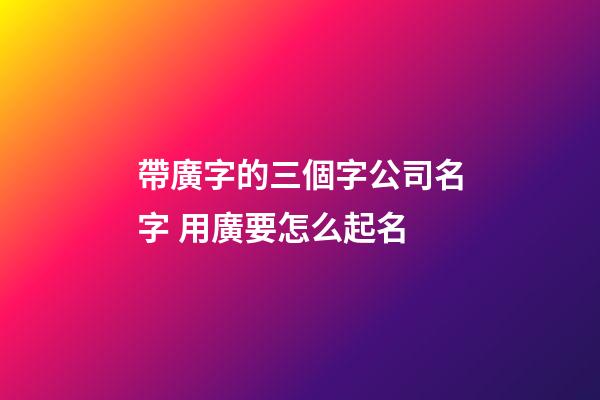 帶廣字的三個字公司名字 用廣要怎么起名-第1張-公司起名-玄機派